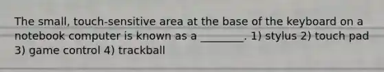 The small, touch-sensitive area at the base of the keyboard on a notebook computer is known as a ________. 1) stylus 2) touch pad 3) game control 4) trackball