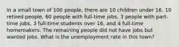 In a small town of 100 people, there are 10 children under 16, 10 retired people, 60 people with full-time jobs, 3 people with part-time jobs, 3 full-time students over 16, and 4 full-time homemakers. The remaining people did not have jobs but wanted jobs. What is the unemployment rate in this town?