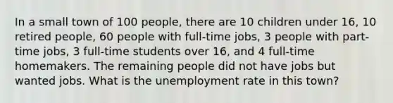 In a small town of 100 people, there are 10 children under 16, 10 retired people, 60 people with full-time jobs, 3 people with part-time jobs, 3 full-time students over 16, and 4 full-time homemakers. The remaining people did not have jobs but wanted jobs. What is the unemployment rate in this town?