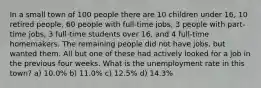 In a small town of 100 people there are 10 children under 16, 10 retired people, 60 people with full-time jobs, 3 people with part-time jobs, 3 full-time students over 16, and 4 full-time homemakers. The remaining people did not have jobs, but wanted them. All but one of these had actively looked for a job in the previous four weeks. What is the unemployment rate in this town? a) 10.0% b) 11.0% c) 12.5% d) 14.3%