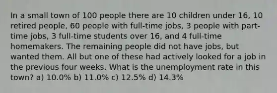 In a small town of 100 people there are 10 children under 16, 10 retired people, 60 people with full-time jobs, 3 people with part-time jobs, 3 full-time students over 16, and 4 full-time homemakers. The remaining people did not have jobs, but wanted them. All but one of these had actively looked for a job in the previous four weeks. What is the unemployment rate in this town? a) 10.0% b) 11.0% c) 12.5% d) 14.3%