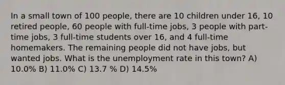 In a small town of 100 people, there are 10 children under 16, 10 retired people, 60 people with full-time jobs, 3 people with part-time jobs, 3 full-time students over 16, and 4 full-time homemakers. The remaining people did not have jobs, but wanted jobs. What is the unemployment rate in this town? A) 10.0% B) 11.0% C) 13.7 % D) 14.5%