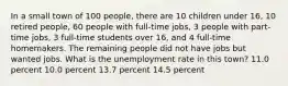 In a small town of 100 people, there are 10 children under 16, 10 retired people, 60 people with full-time jobs, 3 people with part-time jobs, 3 full-time students over 16, and 4 full-time homemakers. The remaining people did not have jobs but wanted jobs. What is the unemployment rate in this town? 11.0 percent 10.0 percent 13.7 percent 14.5 percent