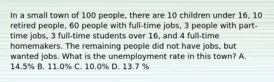 In a small town of 100 people, there are 10 children under 16, 10 retired people, 60 people with full-time jobs, 3 people with part-time jobs, 3 full-time students over 16, and 4 full-time homemakers. The remaining people did not have jobs, but wanted jobs. What is the <a href='https://www.questionai.com/knowledge/kh7PJ5HsOk-unemployment-rate' class='anchor-knowledge'>unemployment rate</a> in this town? A. 14.5% B. 11.0% C. 10.0% D. 13.7 %