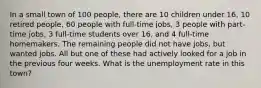 In a small town of 100 people, there are 10 children under 16, 10 retired people, 60 people with full-time jobs, 3 people with part-time jobs, 3 full-time students over 16, and 4 full-time homemakers. The remaining people did not have jobs, but wanted jobs. All but one of these had actively looked for a job in the previous four weeks. What is the unemployment rate in this town?
