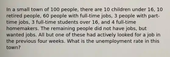 In a small town of 100 people, there are 10 children under 16, 10 retired people, 60 people with full-time jobs, 3 people with part-time jobs, 3 full-time students over 16, and 4 full-time homemakers. The remaining people did not have jobs, but wanted jobs. All but one of these had actively looked for a job in the previous four weeks. What is the unemployment rate in this town?