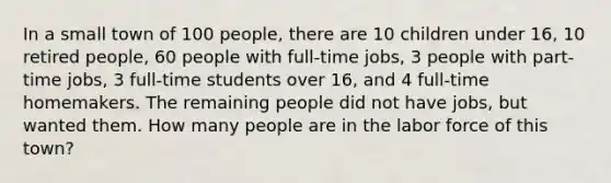 In a small town of 100 people, there are 10 children under 16, 10 retired people, 60 people with full-time jobs, 3 people with part-time jobs, 3 full-time students over 16, and 4 full-time homemakers. The remaining people did not have jobs, but wanted them. How many people are in the labor force of this town?