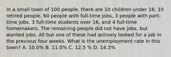 In a small town of 100 people, there are 10 children under 16, 10 retired people, 60 people with full-time jobs, 3 people with part-time jobs, 3 full-time students over 16, and 4 full-time homemakers. The remaining people did not have jobs, but wanted jobs. All but one of these had actively looked for a job in the previous four weeks. What is the unemployment rate in this town? A. 10.0% B. 11.0% C. 12.5 % D. 14.3%