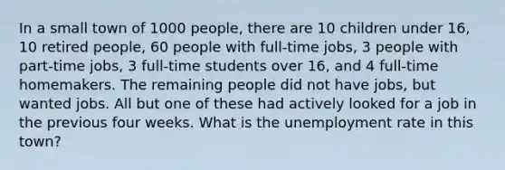 In a small town of 1000 people, there are 10 children under 16, 10 retired people, 60 people with full-time jobs, 3 people with part-time jobs, 3 full-time students over 16, and 4 full-time homemakers. The remaining people did not have jobs, but wanted jobs. All but one of these had actively looked for a job in the previous four weeks. What is the unemployment rate in this town?