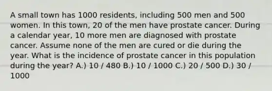 A small town has 1000 residents, including 500 men and 500 women. In this town, 20 of the men have prostate cancer. During a calendar year, 10 more men are diagnosed with prostate cancer. Assume none of the men are cured or die during the year. What is the incidence of prostate cancer in this population during the year? A.) 10 / 480 B.) 10 / 1000 C.) 20 / 500 D.) 30 / 1000