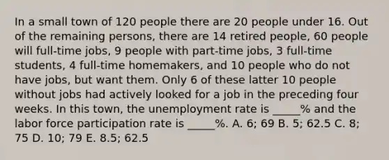 In a small town of 120 people there are 20 people under 16. Out of the remaining persons, there are 14 retired people, 60 people will full-time jobs, 9 people with part-time jobs, 3 full-time students, 4 full-time homemakers, and 10 people who do not have jobs, but want them. Only 6 of these latter 10 people without jobs had actively looked for a job in the preceding four weeks. In this town, the unemployment rate is _____% and the labor force participation rate is _____%. A. 6; 69 B. 5; 62.5 C. 8; 75 D. 10; 79 E. 8.5; 62.5