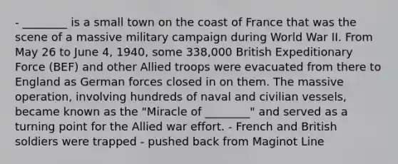 - ________ is a small town on the coast of France that was the scene of a massive military campaign during World War II. From May 26 to June 4, 1940, some 338,000 British Expeditionary Force (BEF) and other Allied troops were evacuated from there to England as German forces closed in on them. The massive operation, involving hundreds of naval and civilian vessels, became known as the "Miracle of ________" and served as a turning point for the Allied war effort. - French and British soldiers were trapped - pushed back from Maginot Line