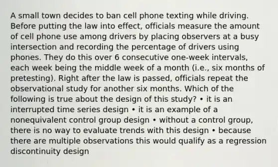 A small town decides to ban cell phone texting while driving. Before putting the law into effect, officials measure the amount of cell phone use among drivers by placing observers at a busy intersection and recording the percentage of drivers using phones. They do this over 6 consecutive one-week intervals, each week being the middle week of a month (i.e., six months of pretesting). Right after the law is passed, officials repeat the observational study for another six months. Which of the following is true about the design of this study? • it is an interrupted time series design • it is an example of a nonequivalent control group design • without a control group, there is no way to evaluate trends with this design • because there are multiple observations this would qualify as a regression discontinuity design