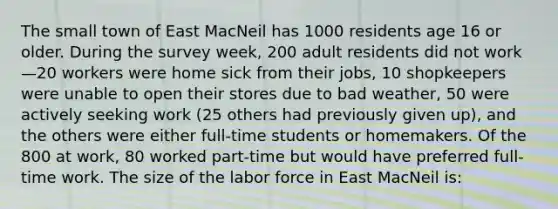 The small town of East MacNeil has 1000 residents age 16 or older. During the survey week, 200 adult residents did not work—20 workers were home sick from their jobs, 10 shopkeepers were unable to open their stores due to bad weather, 50 were actively seeking work (25 others had previously given up), and the others were either full-time students or homemakers. Of the 800 at work, 80 worked part-time but would have preferred full-time work. The size of the labor force in East MacNeil is: