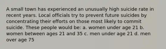 A small town has experienced an unusually high suicide rate in recent years. Local officials try to prevent future suicides by concentrating their efforts on those most likely to commit suicide. These people would be: a. women under age 21 b. women between ages 21 and 35 c. men under age 21 d. men over age 75