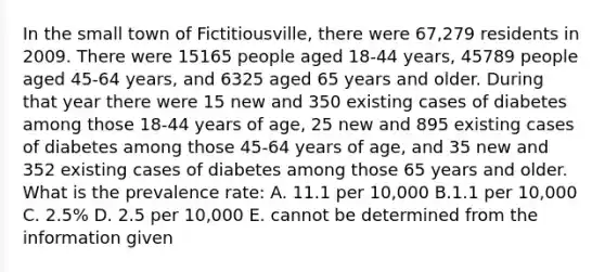 In the small town of Fictitiousville, there were 67,279 residents in 2009. There were 15165 people aged 18-44 years, 45789 people aged 45-64 years, and 6325 aged 65 years and older. During that year there were 15 new and 350 existing cases of diabetes among those 18-44 years of age, 25 new and 895 existing cases of diabetes among those 45-64 years of age, and 35 new and 352 existing cases of diabetes among those 65 years and older. What is the prevalence rate: A. 11.1 per 10,000 B.1.1 per 10,000 C. 2.5% D. 2.5 per 10,000 E. cannot be determined from the information given