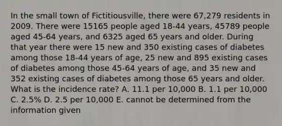 In the small town of Fictitiousville, there were 67,279 residents in 2009. There were 15165 people aged 18-44 years, 45789 people aged 45-64 years, and 6325 aged 65 years and older. During that year there were 15 new and 350 existing cases of diabetes among those 18-44 years of age, 25 new and 895 existing cases of diabetes among those 45-64 years of age, and 35 new and 352 existing cases of diabetes among those 65 years and older. What is the incidence rate? A. 11.1 per 10,000 B. 1.1 per 10,000 C. 2.5% D. 2.5 per 10,000 E. cannot be determined from the information given