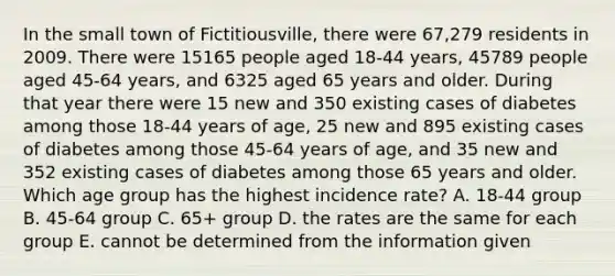 In the small town of Fictitiousville, there were 67,279 residents in 2009. There were 15165 people aged 18-44 years, 45789 people aged 45-64 years, and 6325 aged 65 years and older. During that year there were 15 new and 350 existing cases of diabetes among those 18-44 years of age, 25 new and 895 existing cases of diabetes among those 45-64 years of age, and 35 new and 352 existing cases of diabetes among those 65 years and older. Which age group has the highest incidence rate? A. 18-44 group B. 45-64 group C. 65+ group D. the rates are the same for each group E. cannot be determined from the information given