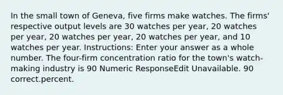 In the small town of Geneva, five firms make watches. The firms' respective output levels are 30 watches per year, 20 watches per year, 20 watches per year, 20 watches per year, and 10 watches per year. Instructions: Enter your answer as a whole number. The four-firm concentration ratio for the town's watch-making industry is 90 Numeric ResponseEdit Unavailable. 90 correct.percent.