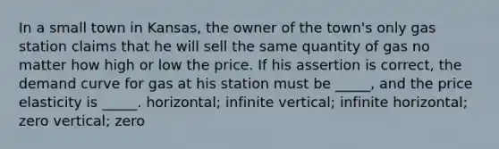 In a small town in Kansas, the owner of the town's only gas station claims that he will sell the same quantity of gas no matter how high or low the price. If his assertion is correct, the demand curve for gas at his station must be _____, and the price elasticity is _____. horizontal; infinite vertical; infinite horizontal; zero vertical; zero