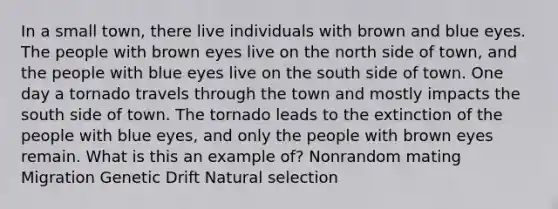 In a small town, there live individuals with brown and blue eyes. The people with brown eyes live on the north side of town, and the people with blue eyes live on the south side of town. One day a tornado travels through the town and mostly impacts the south side of town. The tornado leads to the extinction of the people with blue eyes, and only the people with brown eyes remain. What is this an example of? Nonrandom mating Migration Genetic Drift Natural selection