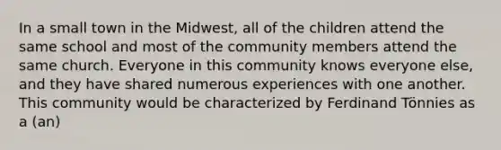 In a small town in the Midwest, all of the children attend the same school and most of the community members attend the same church. Everyone in this community knows everyone else, and they have shared numerous experiences with one another. This community would be characterized by Ferdinand Tönnies as a (an)