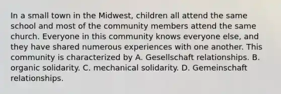 In a small town in the Midwest, children all attend the same school and most of the community members attend the same church. Everyone in this community knows everyone else, and they have shared numerous experiences with one another. This community is characterized by A. Gesellschaft relationships. B. organic solidarity. C. mechanical solidarity. D. Gemeinschaft relationships.