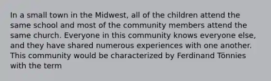 In a small town in the Midwest, all of the children attend the same school and most of the community members attend the same church. Everyone in this community knows everyone else, and they have shared numerous experiences with one another. This community would be characterized by Ferdinand Tönnies with the term