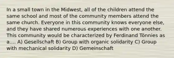 In a small town in the Midwest, all of the children attend the same school and most of the community members attend the same church. Everyone in this community knows everyone else, and they have shared numerous experiences with one another. This community would be characterized by Ferdinand Tönnies as a.... A) Gesellschaft B) Group with organic solidarity C) Group with mechanical solidarity D) Gemeinschaft