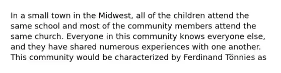 In a small town in the Midwest, all of the children attend the same school and most of the community members attend the same church. Everyone in this community knows everyone else, and they have shared numerous experiences with one another. This community would be characterized by Ferdinand Tönnies as