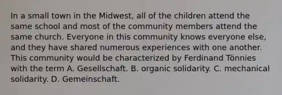 In a small town in the Midwest, all of the children attend the same school and most of the community members attend the same church. Everyone in this community knows everyone else, and they have shared numerous experiences with one another. This community would be characterized by Ferdinand Tönnies with the term A. Gesellschaft. B. organic solidarity. C. mechanical solidarity. D. Gemeinschaft.