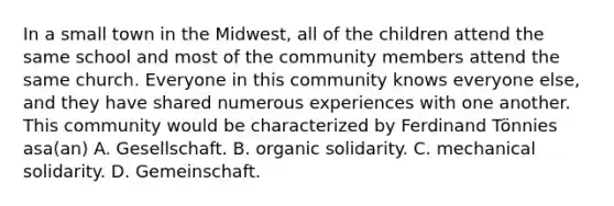 In a small town in the Midwest, all of the children attend the same school and most of the community members attend the same church. Everyone in this community knows everyone else, and they have shared numerous experiences with one another. This community would be characterized by Ferdinand Tönnies asa(an) A. Gesellschaft. B. organic solidarity. C. mechanical solidarity. D. Gemeinschaft.