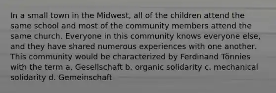 In a small town in the Midwest, all of the children attend the same school and most of the community members attend the same church. Everyone in this community knows everyone else, and they have shared numerous experiences with one another. This community would be characterized by Ferdinand Tönnies with the term a. Gesellschaft b. organic solidarity c. mechanical solidarity d. Gemeinschaft