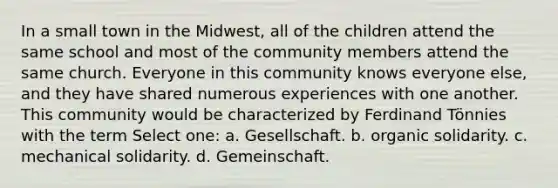 In a small town in the Midwest, all of the children attend the same school and most of the community members attend the same church. Everyone in this community knows everyone else, and they have shared numerous experiences with one another. This community would be characterized by Ferdinand Tönnies with the term Select one: a. Gesellschaft. b. organic solidarity. c. mechanical solidarity. d. Gemeinschaft.