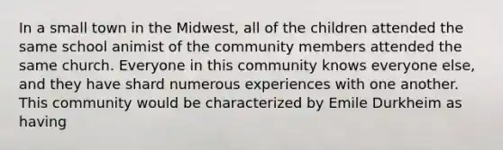 In a small town in the Midwest, all of the children attended the same school animist of the community members attended the same church. Everyone in this community knows everyone else, and they have shard numerous experiences with one another. This community would be characterized by Emile Durkheim as having