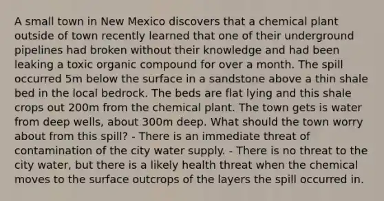 A small town in New Mexico discovers that a chemical plant outside of town recently learned that one of their underground pipelines had broken without their knowledge and had been leaking a toxic organic compound for over a month. The spill occurred 5m below the surface in a sandstone above a thin shale bed in the local bedrock. The beds are flat lying and this shale crops out 200m from the chemical plant. The town gets is water from deep wells, about 300m deep. What should the town worry about from this spill? - There is an immediate threat of contamination of the city water supply. - There is no threat to the city water, but there is a likely health threat when the chemical moves to the surface outcrops of the layers the spill occurred in.