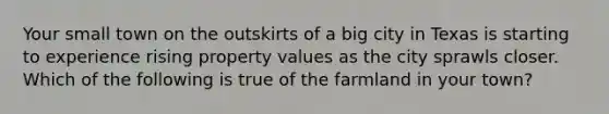 Your small town on the outskirts of a big city in Texas is starting to experience rising property values as the city sprawls closer. Which of the following is true of the farmland in your town?