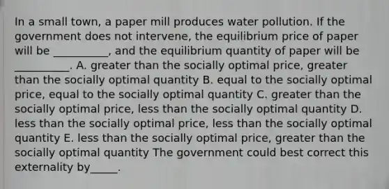 In a small​ town, a paper mill produces water pollution. If the government does not​ intervene, the equilibrium price of paper will be​ __________, and the equilibrium quantity of paper will be​ __________. A. greater than the socially optimal​ price, greater than the socially optimal quantity B. equal to the socially optimal​ price, equal to the socially optimal quantity C. greater than the socially optimal​ price, less than the socially optimal quantity D. less than the socially optimal​ price, less than the socially optimal quantity E. less than the socially optimal​ price, greater than the socially optimal quantity The government could best correct this externality by_____.