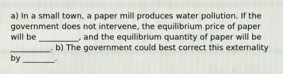 a) In a small​ town, a paper mill produces water pollution. If the government does not​ intervene, the equilibrium price of paper will be​ __________, and the equilibrium quantity of paper will be​ __________. b) The government could best correct this externality by ________.