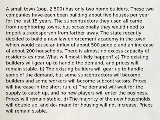 A small town (pop. 2,500) has only two home builders. These two companies have each been building about five houses per year for the last 15 years. The subcontractors they used all came from neighboring towns, but occasionally they would need to import a tradesperson from farther away. The state recently decided to build a new law enforcement academy in the town, which would cause an influx of about 500 people and an increase of about 200 households. There is almost no excess capacity of residenc- es now. What will most likely happen? a) The existing builders will gear up to handle the demand, and prices will remain stable. b) The existing builders will gear up to handle some of the demand, but some subcontractors will become builders and some workers will become subcontractors. Prices will increase in the short run. c) The demand will wait for the supply to catch up, and no new players will enter the business. Prices will remain stable. d) The majority of the new households will double up, and de- mand for housing will not increase. Prices will remain stable.