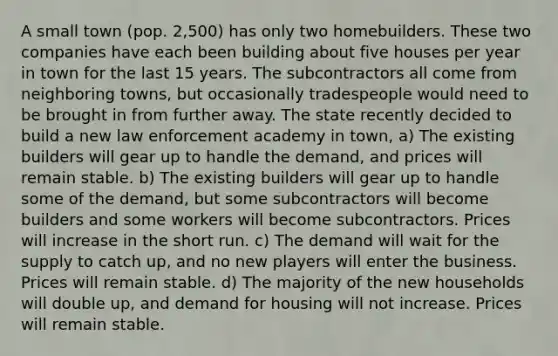 A small town (pop. 2,500) has only two homebuilders. These two companies have each been building about five houses per year in town for the last 15 years. The subcontractors all come from neighboring towns, but occasionally tradespeople would need to be brought in from further away. The state recently decided to build a new law enforcement academy in town, a) The existing builders will gear up to handle the demand, and prices will remain stable. b) The existing builders will gear up to handle some of the demand, but some subcontractors will become builders and some workers will become subcontractors. Prices will increase in the short run. c) The demand will wait for the supply to catch up, and no new players will enter the business. Prices will remain stable. d) The majority of the new households will double up, and demand for housing will not increase. Prices will remain stable.