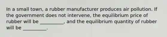 In a small​ town, a rubber manufacturer produces air pollution. If the government does not​ intervene, the equilibrium price of rubber will be​ __________, and the equilibrium quantity of rubber will be​ __________.