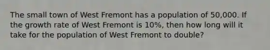 The small town of West Fremont has a population of 50,000. If the growth rate of West Fremont is 10%, then how long will it take for the population of West Fremont to double?