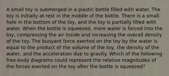 A small toy is submerged in a plastic bottle filled with water. The toy is initially at rest in the middle of the bottle. There is a small hole in the bottom of the toy, and the toy is partially filled with water. When the bottle is squeezed, more water is forced into the toy, compressing the air inside and increasing the overall density of the toy. The buoyant force exerted on the toy by the water is equal to the product of the volume of the toy, the density of the water, and the acceleration due to gravity. Which of the following free-body diagrams could represent the relative magnitudes of the forces exerted on the toy after the bottle is squeezed?