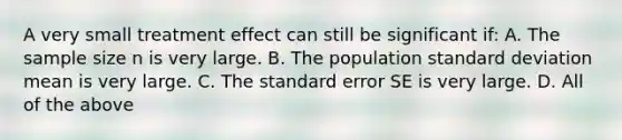 A very small treatment effect can still be significant if: A. The sample size n is very large. B. The population <a href='https://www.questionai.com/knowledge/kqGUr1Cldy-standard-deviation' class='anchor-knowledge'>standard deviation</a> mean is very large. C. The standard error SE is very large. D. All of the above