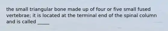 the small triangular bone made up of four or five small fused vertebrae; it is located at the terminal end of the spinal column and is called _____