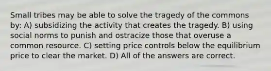 Small tribes may be able to solve the tragedy of the commons by: A) subsidizing the activity that creates the tragedy. B) using social norms to punish and ostracize those that overuse a common resource. C) setting price controls below the equilibrium price to clear the market. D) All of the answers are correct.