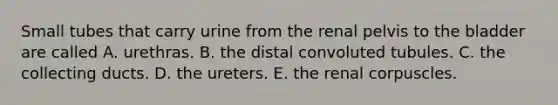 Small tubes that carry urine from the renal pelvis to the bladder are called A. urethras. B. the distal convoluted tubules. C. the collecting ducts. D. the ureters. E. the renal corpuscles.