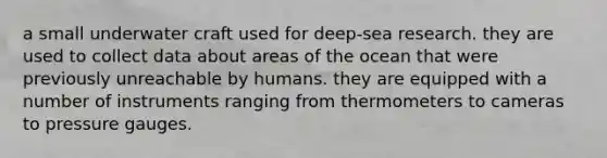 a small underwater craft used for deep-sea research. they are used to collect data about areas of the ocean that were previously unreachable by humans. they are equipped with a number of instruments ranging from thermometers to cameras to pressure gauges.