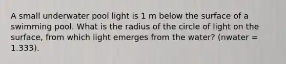 A small underwater pool light is 1 m below the surface of a swimming pool. What is the radius of the circle of light on the surface, from which light emerges from the water? (nwater = 1.333).